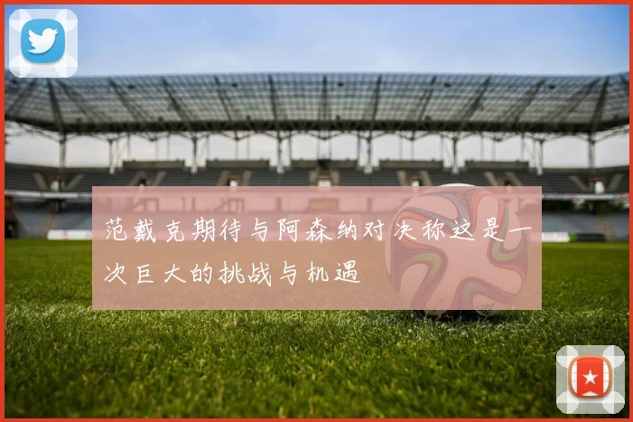 范戴克期待与阿森纳对决称这是一次巨大的挑战与机遇