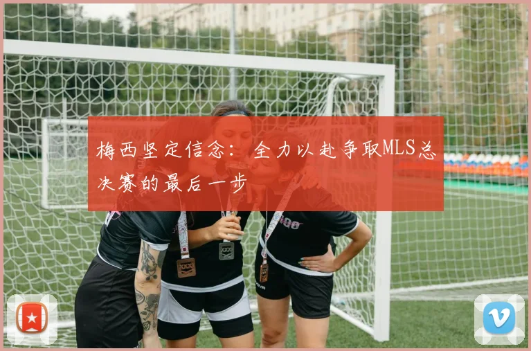 梅西坚定信念：全力以赴争取MLS总决赛的最后一步