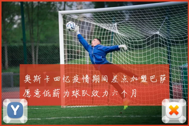 奥斯卡回忆疫情期间差点加盟巴萨愿意低薪为球队效力六个月