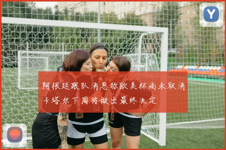 阿根廷跟队消息称欧美杯尚未取消卡塔尔下周将做出最终决定