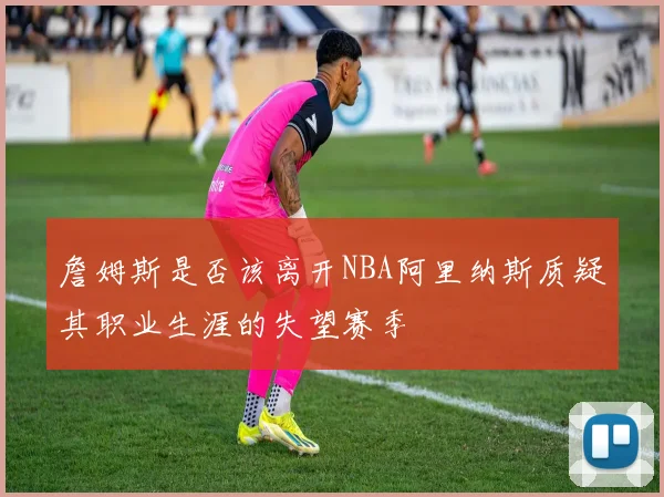 詹姆斯是否该离开NBA阿里纳斯质疑其职业生涯的失望赛季