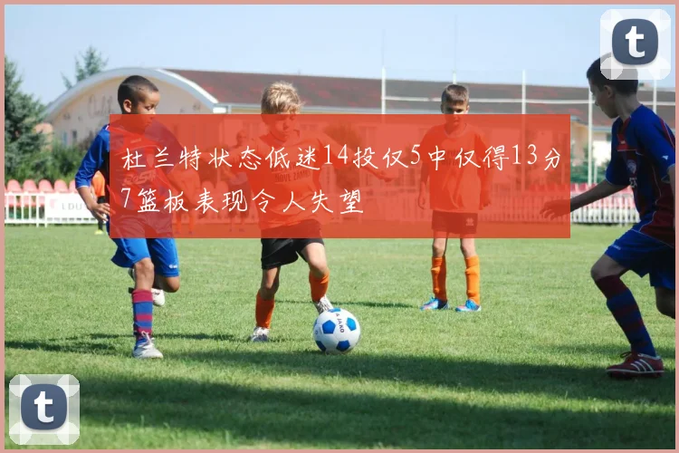 杜兰特状态低迷14投仅5中仅得13分7篮板表现令人失望