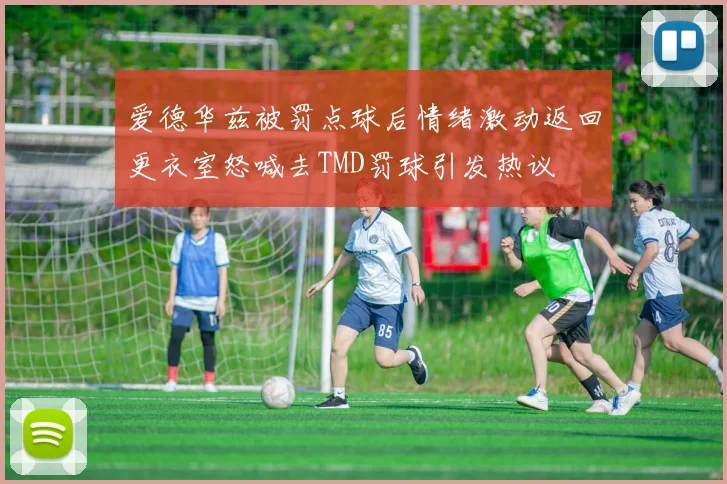 爱德华兹被罚点球后情绪激动返回更衣室怒喊去TMD罚球引发热议
