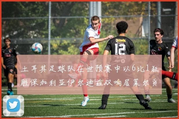 土耳其足球队在世预赛中以6比1狂胜保加利亚伊尔迪兹双响居莱尔贡献进球与助攻
