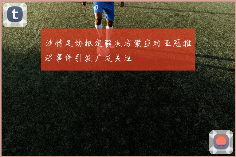 沙特足协拟定解决方案应对亚冠推迟事件引发广泛关注