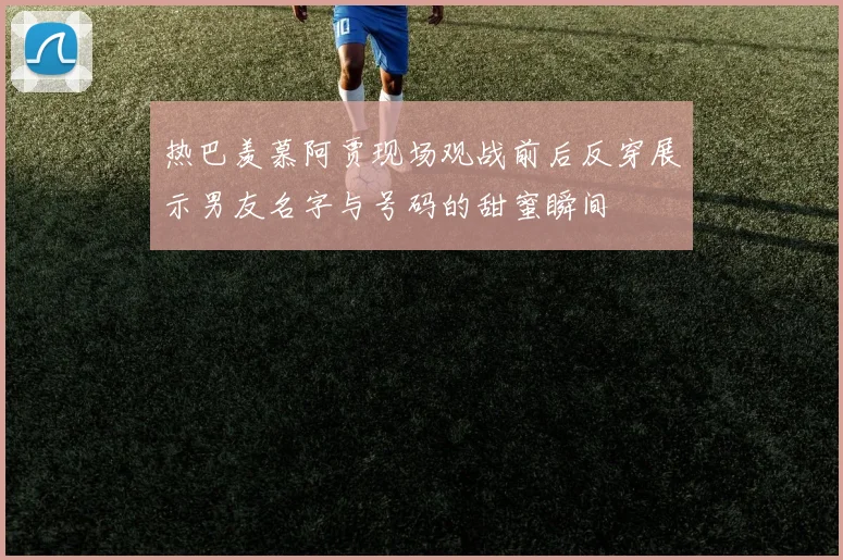 热巴羡慕阿贾现场观战前后反穿展示男友名字与号码的甜蜜瞬间