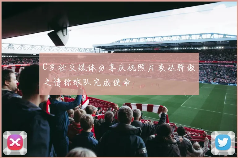 C罗社交媒体分享庆祝照片表达骄傲之情称球队完成使命