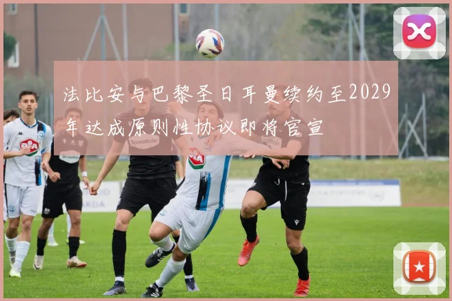 法比安与巴黎圣日耳曼续约至2029年达成原则性协议即将官宣