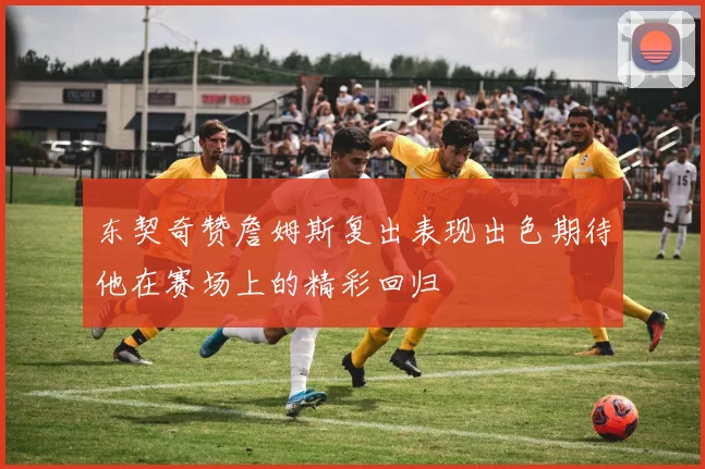 东契奇赞詹姆斯复出表现出色期待他在赛场上的精彩回归