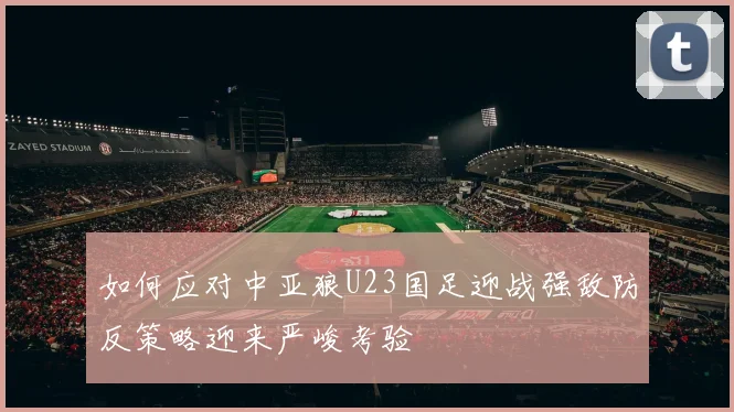 如何应对中亚狼U23国足迎战强敌防反策略迎来严峻考验