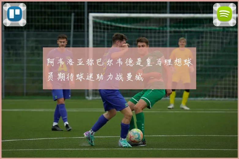阿韦洛亚称巴尔韦德是皇马理想球员期待球迷助力战曼城