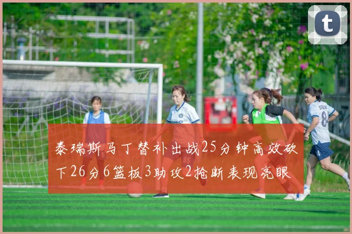 泰瑞斯马丁替补出战25分钟高效砍下26分6篮板3助攻2抢断表现亮眼