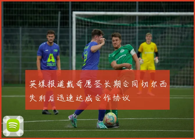 英媒报道戴奇愿签长期合同切尔西失利后迅速达成合作协议