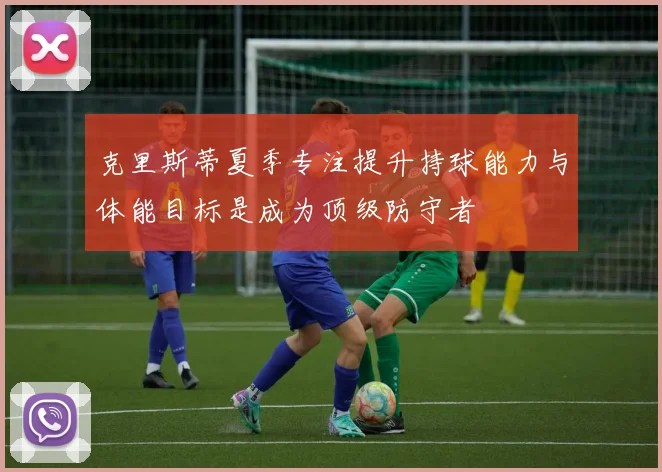 克里斯蒂夏季专注提升持球能力与体能目标是成为顶级防守者