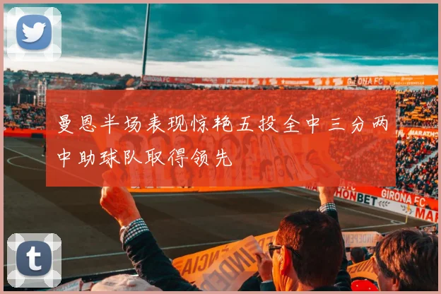 曼恩半场表现惊艳五投全中三分两中助球队取得领先