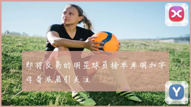 即将交易的明星球员榜单库明加字母哥浓眉引关注