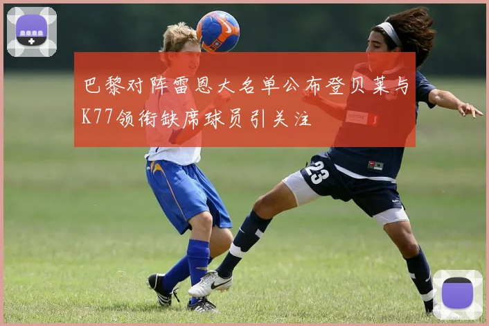 巴黎对阵雷恩大名单公布登贝莱与K77领衔缺席球员引关注