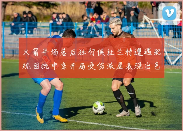 火箭半场落后独行侠杜兰特遭遇犯规困扰申京开局受伤浓眉表现出色