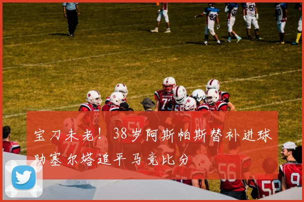 宝刀未老！38岁阿斯帕斯替补进球助塞尔塔追平马竞比分