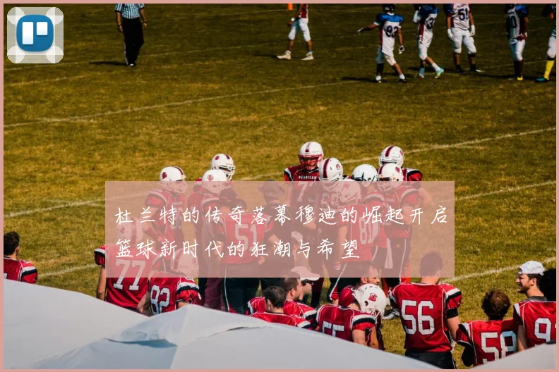 杜兰特的传奇落幕穆迪的崛起开启篮球新时代的狂潮与希望