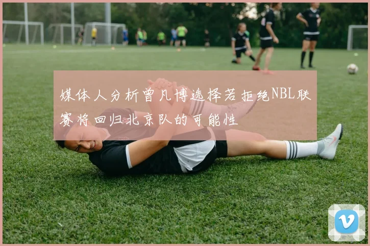 媒体人分析曾凡博选择若拒绝NBL联赛将回归北京队的可能性