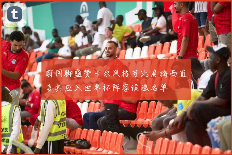 前国脚盛赞卡尔风格可比肩梅西直言其应入世界杯阵容候选名单